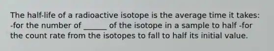 The half-life of a radioactive isotope is the average time it takes: -for the number of ______ of the isotope in a sample to half -for the count rate from the isotopes to fall to half its initial value.