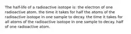 The half-life of a radioactive isotope is: the electron of one radioactive atom. the time it takes for half the atoms of the radioactive isotope in one sample to decay. the time it takes for all atoms of the radioactive isotope in one sample to decay. half of one radioactive atom.