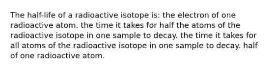 The half-life of a radioactive isotope is: the electron of one radioactive atom. the time it takes for half the atoms of the radioactive isotope in one sample to decay. the time it takes for all atoms of the radioactive isotope in one sample to decay. half of one radioactive atom.