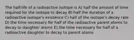 The half-life of a radioactive isotope is A) half the amount of time required for the isotope to decay B) half the duration of a radioactive isotope's existence C) half of the isotope's decay rate D) the time necessary for half of the radioactive parent atoms to decay to daughter atoms E) the time necessary for half of a radioactive daughter to decay to parent atoms