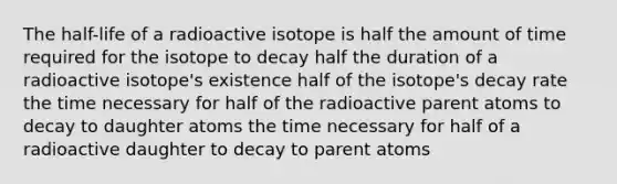 The half-life of a radioactive isotope is half the amount of time required for the isotope to decay half the duration of a radioactive isotope's existence half of the isotope's decay rate the time necessary for half of the radioactive parent atoms to decay to daughter atoms the time necessary for half of a radioactive daughter to decay to parent atoms