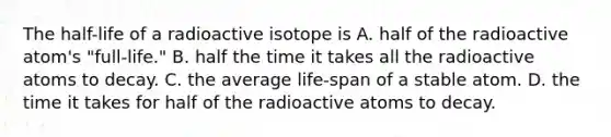 The half-life of a radioactive isotope is A. half of the radioactive atom's "full-life." B. half the time it takes all the radioactive atoms to decay. C. the average life-span of a stable atom. D. the time it takes for half of the radioactive atoms to decay.