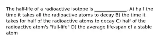 The half-life of a radioactive isotope is ______________. A) half the time it takes all the radioactive atoms to decay B) the time it takes for half of the radioactive atoms to decay C) half of the radioactive atom's "full-life" D) the average life-span of a stable atom