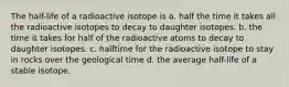 The half-life of a radioactive isotope is a. half the time it takes all the radioactive isotopes to decay to daughter isotopes. b. the time it takes for half of the radioactive atoms to decay to daughter isotopes. c. halftime for the radioactive isotope to stay in rocks over the geological time d. the average half-life of a stable isotope.