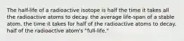 The half-life of a radioactive isotope is half the time it takes all the radioactive atoms to decay. the average life-span of a stable atom. the time it takes for half of the radioactive atoms to decay. half of the radioactive atom's "full-life."