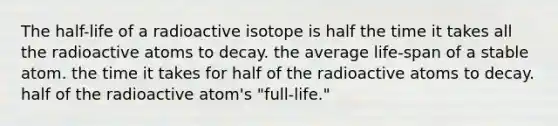 The half-life of a radioactive isotope is half the time it takes all the radioactive atoms to decay. the average life-span of a stable atom. the time it takes for half of the radioactive atoms to decay. half of the radioactive atom's "full-life."