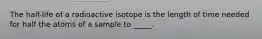 The half-life of a radioactive isotope is the length of time needed for half the atoms of a sample to _____.