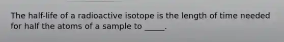 The half-life of a radioactive isotope is the length of time needed for half the atoms of a sample to _____.