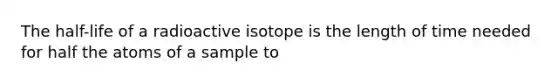 The half-life of a radioactive isotope is the length of time needed for half the atoms of a sample to