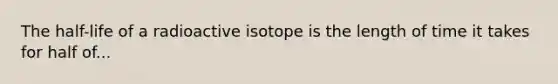 The half-life of a radioactive isotope is the length of time it takes for half of...