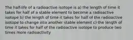 The half-life of a radioactive isotope is a) the length of time it takes for half of a stable element to become a radioactive isotope b) the length of time it takes for half of the radioactive isotope to change into another stable element c) the length of time it takes for half of the radioactive isotope to produce two times more radioactivity