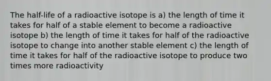 The half-life of a radioactive isotope is a) the length of time it takes for half of a stable element to become a radioactive isotope b) the length of time it takes for half of the radioactive isotope to change into another stable element c) the length of time it takes for half of the radioactive isotope to produce two times more radioactivity