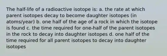 The half-life of a radioactive isotope is: a. the rate at which parent isotopes decay to become daughter isotopes (in atoms/year) b. one half of the age of a rock in which the isotope is found c. the time required for one-half of the parent isotopes in the rock to decay into daughter isotopes d. one half of the time required for all parent isotopes to decay into daughter isotopes