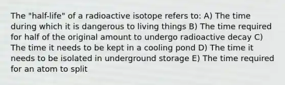 The "half-life" of a radioactive isotope refers to: A) The time during which it is dangerous to living things B) The time required for half of the original amount to undergo radioactive decay C) The time it needs to be kept in a cooling pond D) The time it needs to be isolated in underground storage E) The time required for an atom to split