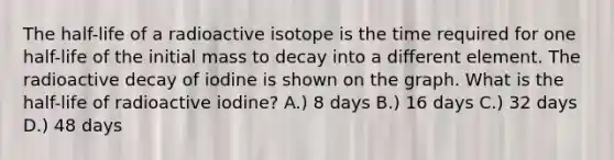 The half-life of a radioactive isotope is the time required for one half-life of the initial mass to decay into a different element. The radioactive decay of iodine is shown on the graph. What is the half-life of radioactive iodine? A.) 8 days B.) 16 days C.) 32 days D.) 48 days