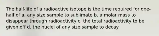 The half-life of a radioactive isotope is the time required for one-half of a. any size sample to sublimate b. a molar mass to disappear through radioactivity c. the total radioactivity to be given off d. the nuclei of any size sample to decay