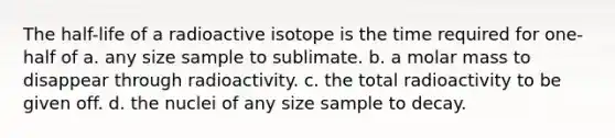 The half-life of a radioactive isotope is the time required for one-half of a. any size sample to sublimate. b. a molar mass to disappear through radioactivity. c. the total radioactivity to be given off. d. the nuclei of any size sample to decay.