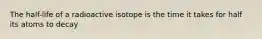 The half-life of a radioactive isotope is the time it takes for half its atoms to decay