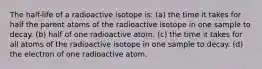 The half-life of a radioactive isotope is: (a) the time it takes for half the parent atoms of the radioactive isotope in one sample to decay. (b) half of one radioactive atom. (c) the time it takes for all atoms of the radioactive isotope in one sample to decay. (d) the electron of one radioactive atom.