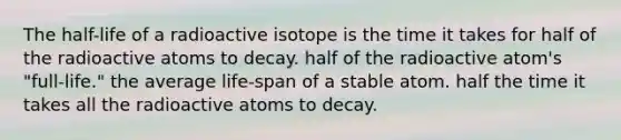 The half-life of a radioactive isotope is the time it takes for half of the radioactive atoms to decay. half of the radioactive atom's "full-life." the average life-span of a stable atom. half the time it takes all the radioactive atoms to decay.