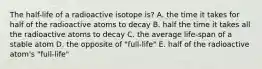 The half-life of a radioactive isotope is? A. the time it takes for half of the radioactive atoms to decay B. half the time it takes all the radioactive atoms to decay C. the average life-span of a stable atom D. the opposite of "full-life" E. half of the radioactive atom's "full-life"