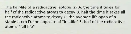 The half-life of a radioactive isotope is? A. the time it takes for half of the radioactive atoms to decay B. half the time it takes all the radioactive atoms to decay C. the average life-span of a stable atom D. the opposite of "full-life" E. half of the radioactive atom's "full-life"