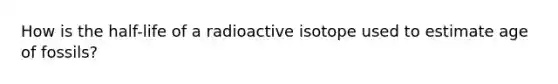 How is the half-life of a radioactive isotope used to estimate age of fossils?