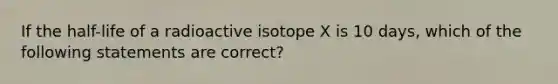 If the half-life of a radioactive isotope X is 10 days, which of the following statements are correct?