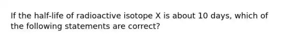 If the half-life of radioactive isotope X is about 10 days, which of the following statements are correct?