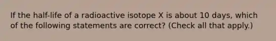 If the half-life of a radioactive isotope X is about 10 days, which of the following statements are correct? (Check all that apply.)