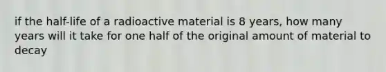 if the half-life of a radioactive material is 8 years, how many years will it take for one half of the original amount of material to decay