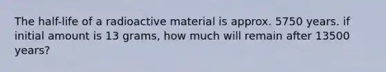 The half-life of a radioactive material is approx. 5750 years. if initial amount is 13 grams, how much will remain after 13500 years?