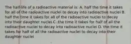 The half-life of a radioactive material is: A. half the time it takes for all of the radioactive nuclei to decay into radioactive nuclei B. half the time it takes for all of the radioactive nuclei to decay into their daughter nuclei C. the time it takes for half of all the radioactive nuclei to decay into radioactive nuclei D. the time it takes for half of all the radioactive nuclei to decay into their daughter nuclei