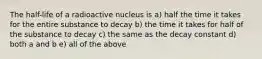 The half-life of a radioactive nucleus is a) half the time it takes for the entire substance to decay b) the time it takes for half of the substance to decay c) the same as the decay constant d) both a and b e) all of the above