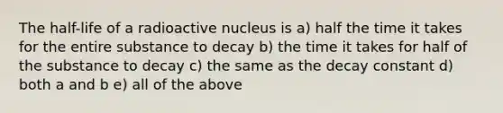 The half-life of a radioactive nucleus is a) half the time it takes for the entire substance to decay b) the time it takes for half of the substance to decay c) the same as the decay constant d) both a and b e) all of the above