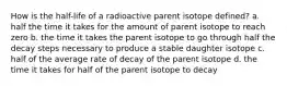 How is the half-life of a radioactive parent isotope defined? a. half the time it takes for the amount of parent isotope to reach zero b. the time it takes the parent isotope to go through half the decay steps necessary to produce a stable daughter isotope c. half of the average rate of decay of the parent isotope d. the time it takes for half of the parent isotope to decay