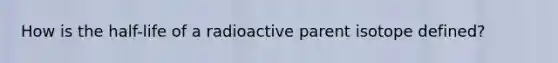 How is the half-life of a radioactive parent isotope defined?