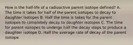 How is the half-life of a radioactive parent isotope defined? A. The time it takes for half of the parent isotopes to decay to daughter isotopes B. Half the time is takes for the parent isotopes to completely decay to daughter isotopes C. The time for parent isotopes to undergo half the decay steps to produce a daughter isotope D. Half the average rate of decay of the parent isotope