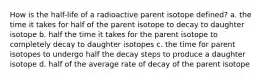 How is the half-life of a radioactive parent isotope defined? a. the time it takes for half of the parent isotope to decay to daughter isotope b. half the time it takes for the parent isotope to completely decay to daughter isotopes c. the time for parent isotopes to undergo half the decay steps to produce a daughter isotope d. half of the average rate of decay of the parent isotope