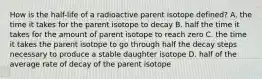 How is the half-life of a radioactive parent isotope defined? A. the time it takes for the parent isotope to decay B. half the time it takes for the amount of parent isotope to reach zero C. the time it takes the parent isotope to go through half the decay steps necessary to produce a stable daughter isotope D. half of the average rate of decay of the parent isotope