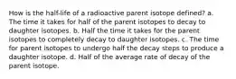 How is the half-life of a radioactive parent isotope defined? a. The time it takes for half of the parent isotopes to decay to daughter isotopes. b. Half the time it takes for the parent isotopes to completely decay to daughter isotopes. c. The time for parent isotopes to undergo half the decay steps to produce a daughter isotope. d. Half of the average rate of decay of the parent isotope.