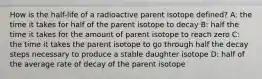 How is the half-life of a radioactive parent isotope defined? A: the time it takes for half of the parent isotope to decay B: half the time it takes for the amount of parent isotope to reach zero C: the time it takes the parent isotope to go through half the decay steps necessary to produce a stable daughter isotope D: half of the average rate of decay of the parent isotope