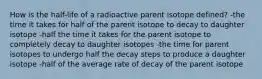 How is the half-life of a radioactive parent isotope defined? -the time it takes for half of the parent isotope to decay to daughter isotope -half the time it takes for the parent isotope to completely decay to daughter isotopes -the time for parent isotopes to undergo half the decay steps to produce a daughter isotope -half of the average rate of decay of the parent isotope