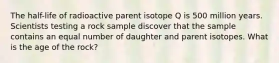 The half-life of radioactive parent isotope Q is 500 million years. Scientists testing a rock sample discover that the sample contains an equal number of daughter and parent isotopes. What is the age of the rock?