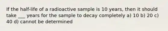 If the half-life of a radioactive sample is 10 years, then it should take ___ years for the sample to decay completely a) 10 b) 20 c) 40 d) cannot be determined