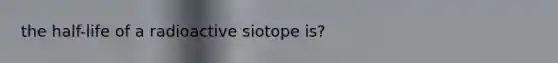 the half-life of a radioactive siotope is?