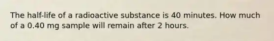 The half-life of a radioactive substance is 40 minutes. How much of a 0.40 mg sample will remain after 2 hours.