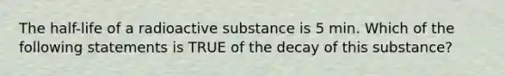 The half-life of a radioactive substance is 5 min. Which of the following statements is TRUE of the decay of this substance?