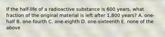 If the half-life of a radioactive substance is 600 years, what fraction of the original material is left after 1,800 years? A. one-half B. one-fourth C. one-eighth D. one-sixteenth E. none of the above