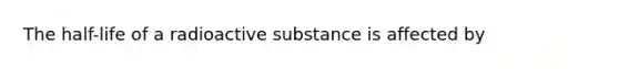 The half-life of a radioactive substance is affected by